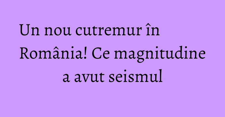 Un nou cutremur în România! Ce magnitudine a avut seismul Un nou cutremur în România! Ce magnitudine a avut seismul