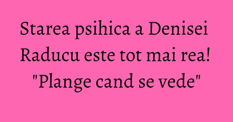 Starea psihica a Denisei Raducu este tot mai rea! "Plange cand se vede" Starea psihica a Denisei Raducu este tot mai rea! "Plange cand se vede"