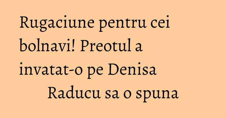 Rugaciune pentru cei bolnavi! Preotul a invatat-o pe Denisa Raducu sa o spuna
