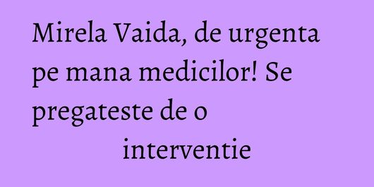 Mirela Vaida, de urgenta pe mana medicilor! Se pregateste de o interventie