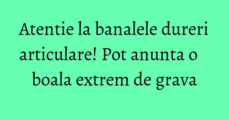 Atentie la banalele dureri articulare! Pot anunta o boala extrem de grava