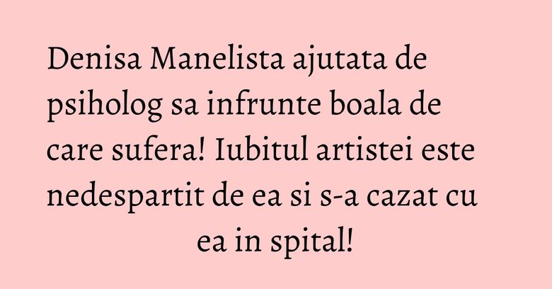 Denisa Manelista ajutata de psiholog sa infrunte boala de care sufera! Iubitul artistei este nedespartit de ea si s-a cazat cu ea in spital!
