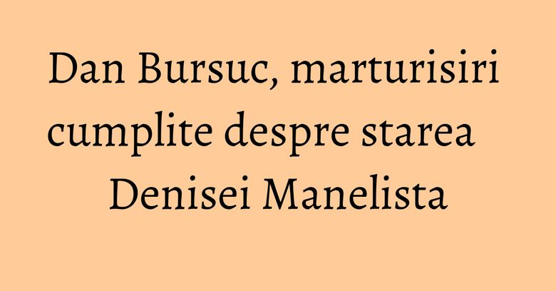 Dan Bursuc, marturisiri cumplite despre starea Denisei Manelista