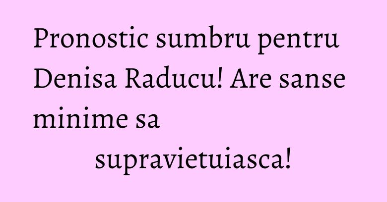 Pronostic sumbru pentru Denisa Raducu! Are sanse minime sa supravietuiasca!