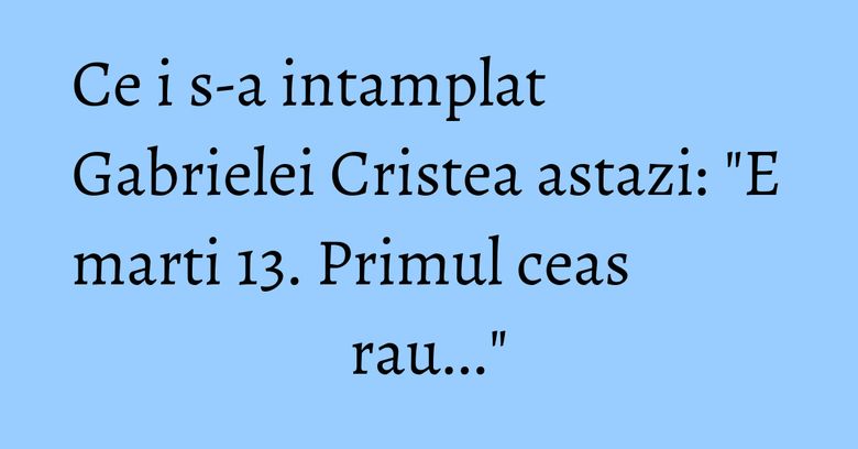 Ce i s-a intamplat Gabrielei Cristea astazi: 