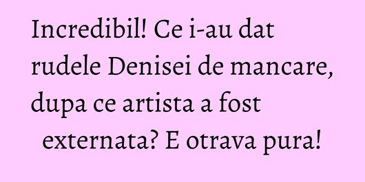 Incredibil! Ce i-au dat rudele Denisei de mancare, dupa ce artista a fost externata? E otrava pura!