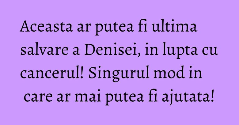 Aceasta ar putea fi ultima salvare a Denisei, in lupta cu cancerul! Singurul mod in care ar mai putea fi ajutata! Aceasta ar putea fi ultima salvare a Denisei, in lupta cu cancerul! Singurul mod in care ar mai putea fi ajutata!
