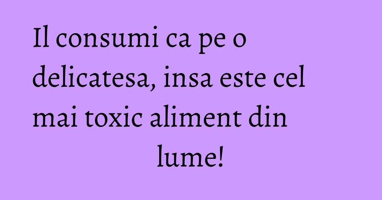 Il consumi ca pe o delicatesa, insa este cel mai toxic aliment din lume! Il consumi ca pe o delicatesa, insa este cel mai toxic aliment din lume!