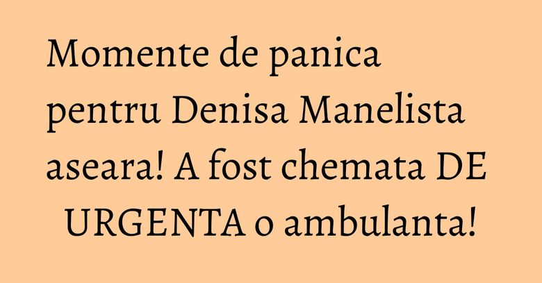 Momente de panica pentru Denisa Manelista aseara! A fost chemata DE URGENTA o ambulanta!