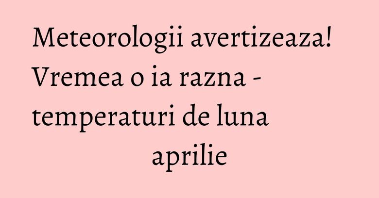 Meteorologii avertizeaza! Vremea o ia razna - temperaturi de luna aprilie Meteorologii avertizeaza! Vremea o ia razna - temperaturi de luna aprilie