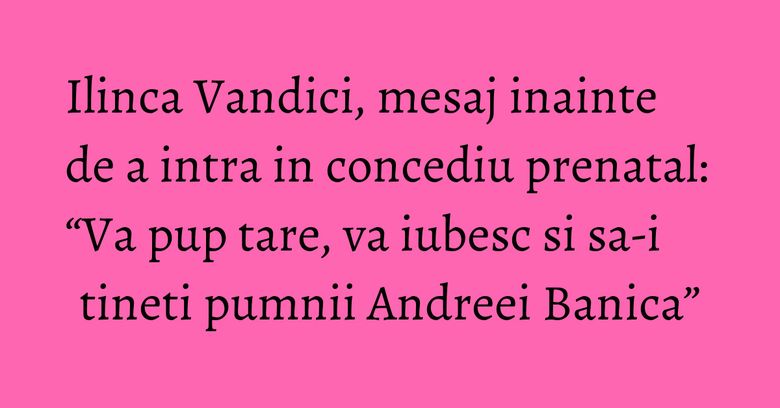 Ilinca Vandici, mesaj inainte de a intra in concediu prenatal: “Va pup tare, va iubesc si sa-i tineti pumnii Andreei Banica”