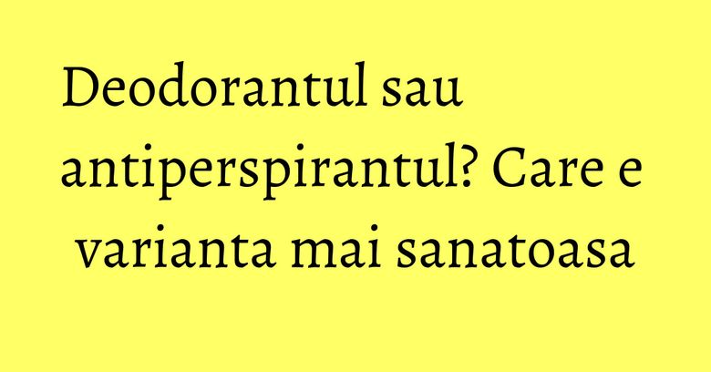 Deodorantul sau antiperspirantul? Care e varianta mai sanatoasa Deodorantul sau antiperspirantul? Care e varianta mai sanatoasa