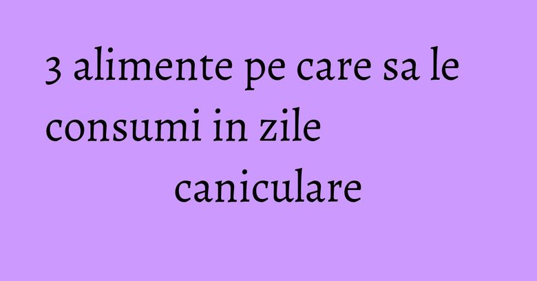 3 alimente pe care sa le consumi in zile caniculare