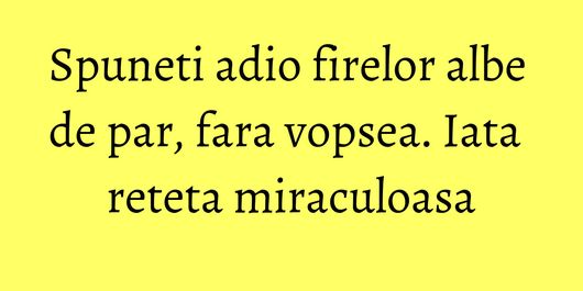 Spuneti adio firelor albe de par, fara vopsea. Iata reteta miraculoasa