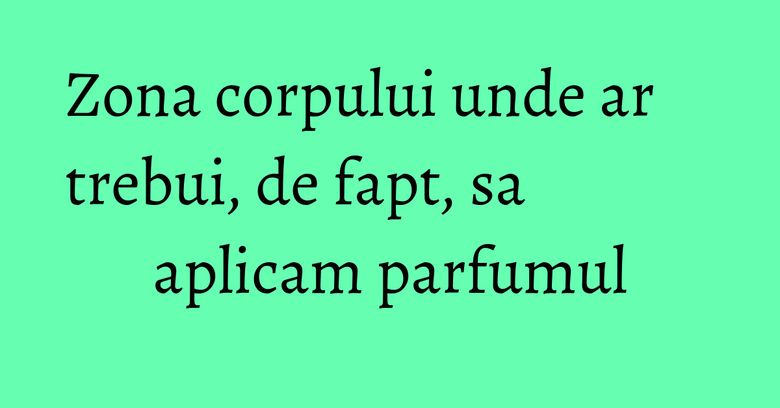 Zona corpului unde ar trebui, de fapt, sa aplicam parfumul