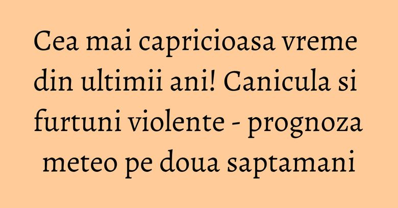 Cea mai capricioasa vreme din ultimii ani! Canicula si furtuni violente - prognoza meteo pe doua saptamani