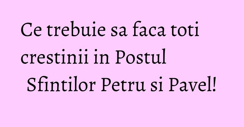 Ce trebuie sa faca toti crestinii in Postul Sfintilor Petru si Pavel!