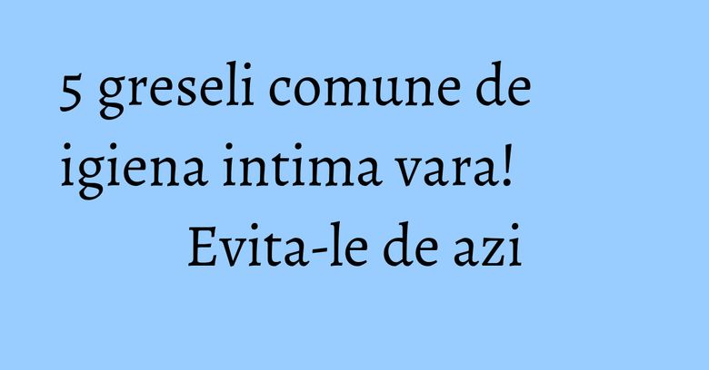 5 greseli comune de igiena intima vara! Evita-le de azi 5 greseli comune de igiena intima vara! Evita-le de azi