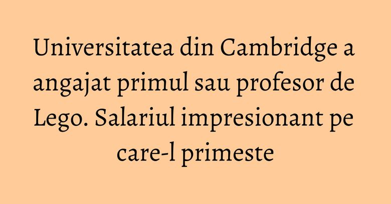 Universitatea din Cambridge a angajat primul sau profesor de Lego. Salariul impresionant pe care-l primeste