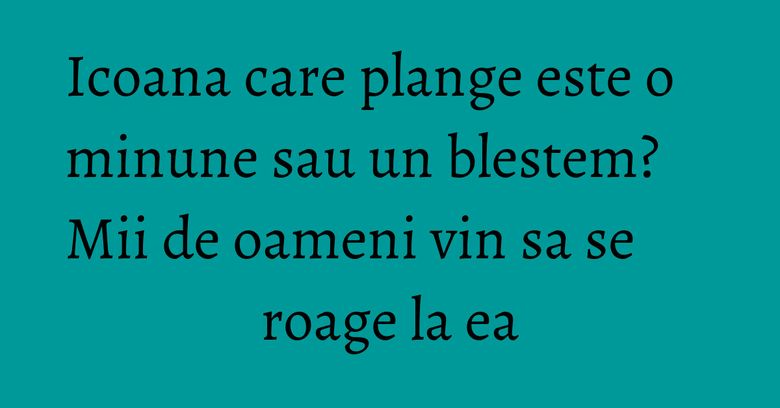 Icoana care plange este o minune sau un blestem? Mii de oameni vin sa se roage la ea Icoana care plange este o minune sau un blestem? Mii de oameni vin sa se roage la ea