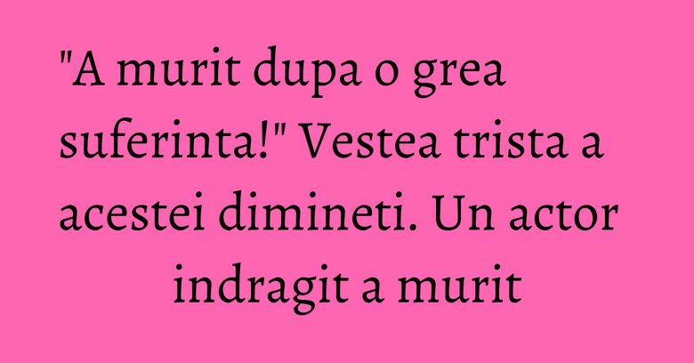"A murit dupa o grea suferinta!" Vestea trista a acestei dimineti. Un actor indragit a murit