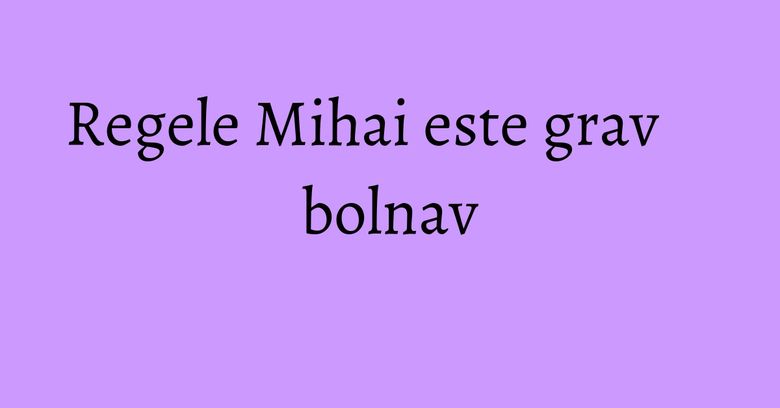 Regele Mihai este grav bolnav