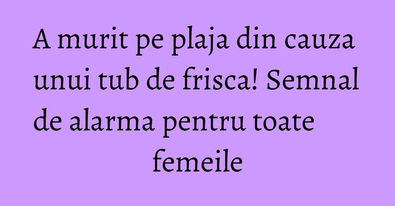 A murit pe plaja din cauza unui tub de frisca! Semnal de alarma pentru toate femeile