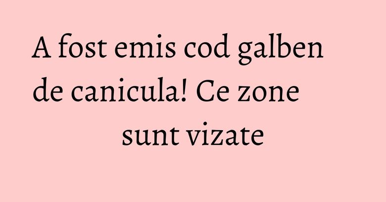 A fost emis cod galben de canicula! Ce zone sunt vizate