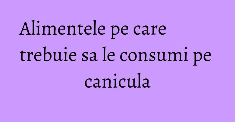 Alimentele pe care trebuie sa le consumi pe canicula Alimentele pe care trebuie sa le consumi pe canicula