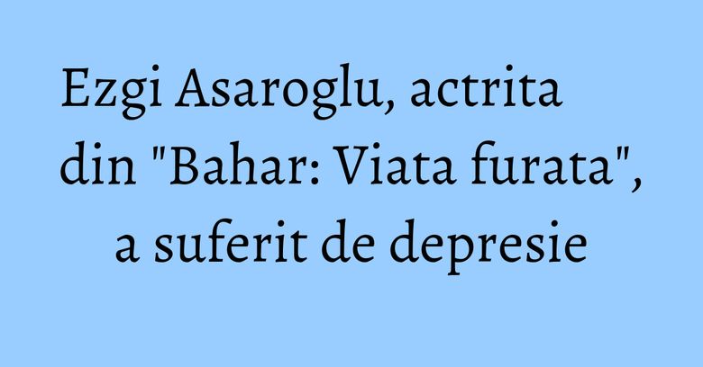 Ezgi Asaroglu, actrita din "Bahar: Viata furata", a suferit de depresie Ezgi Asaroglu, actrita din "Bahar: Viata furata", a suferit de depresie