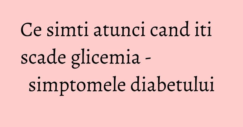 Ce simti atunci cand iti scade glicemia - simptomele diabetului Ce simti atunci cand iti scade glicemia - simptomele diabetului