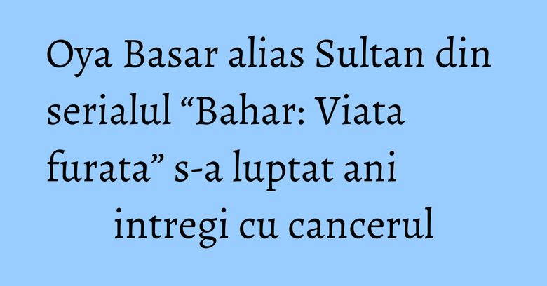 Oya Basar alias Sultan din serialul “Bahar: Viata furata” s-a luptat ani intregi cu cancerul Oya Basar alias Sultan din serialul “Bahar: Viata furata” s-a luptat ani intregi cu cancerul