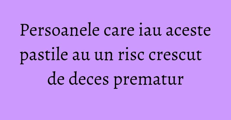 Persoanele care iau aceste pastile au un risc crescut de deces prematur Persoanele care iau aceste pastile au un risc crescut de deces prematur