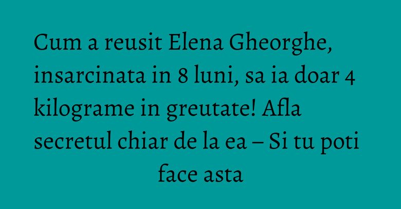 Cum a reusit Elena Gheorghe, insarcinata in 8 luni, sa ia doar 4 kilograme in greutate! Afla secretul chiar de la ea – Si tu poti face asta