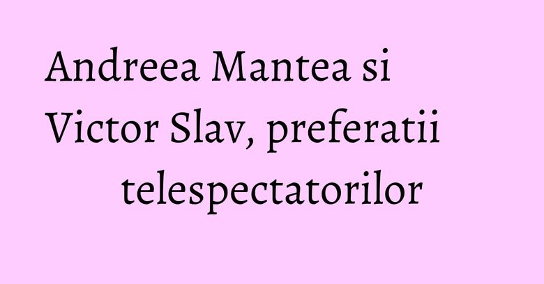 Andreea Mantea si Victor Slav, preferatii telespectatorilor Andreea Mantea si Victor Slav, preferatii telespectatorilor