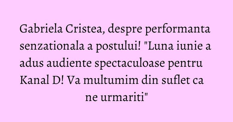 Gabriela Cristea, despre performanta senzationala a postului! "Luna iunie a adus audiente spectaculoase pentru Kanal D! Va multumim din suflet ca ne urmariti"