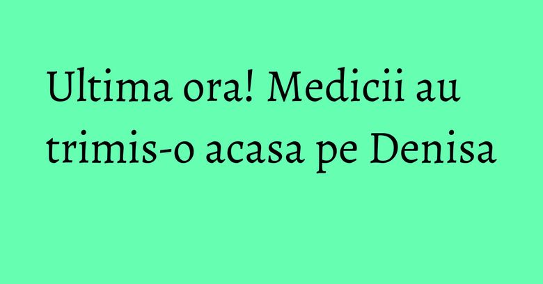 Ultima ora! Medicii au trimis-o acasa pe Denisa Ultima ora! Medicii au trimis-o acasa pe Denisa