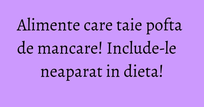 Alimente care taie pofta de mancare! Include-le neaparat in dieta!