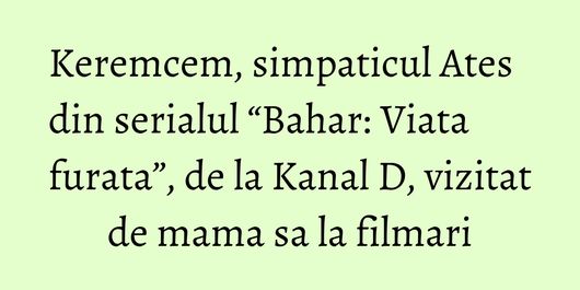 Keremcem, simpaticul Ates din serialul “Bahar: Viata furata”, de la Kanal D, vizitat de mama sa la filmari