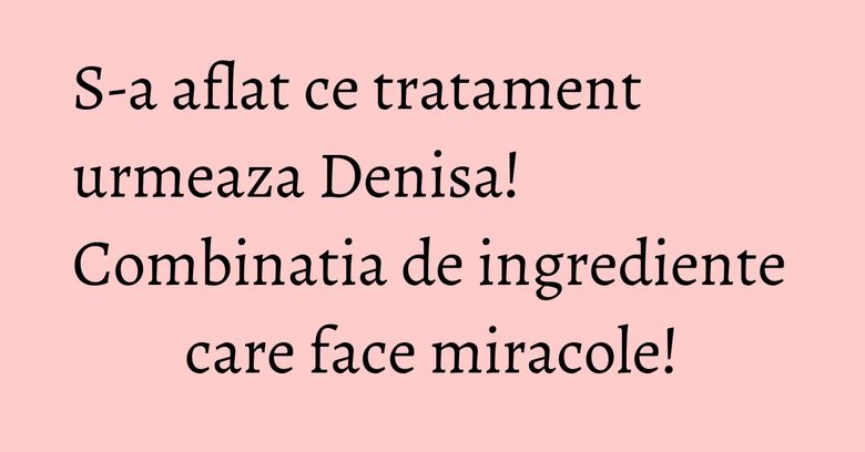 S-a aflat ce tratament urmeaza Denisa! Combinatia de ingrediente care face miracole! S-a aflat ce tratament urmeaza Denisa! Combinatia de ingrediente care face miracole!