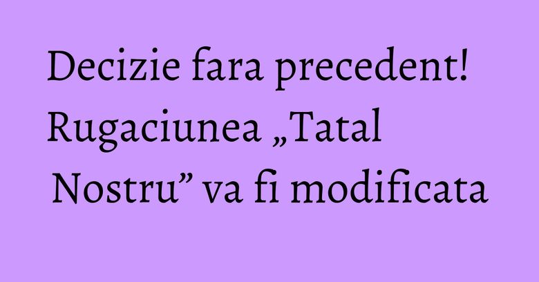Decizie fara precedent! Rugaciunea „Tatal Nostru” va fi modificata