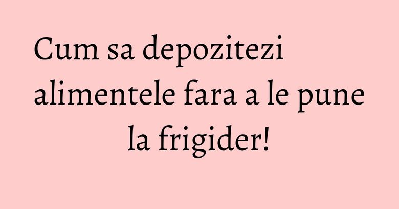Cum sa depozitezi alimentele fara a le pune la frigider! Cum sa depozitezi alimentele fara a le pune la frigider!