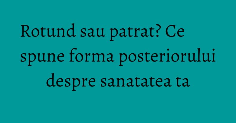 Rotund sau patrat? Ce spune forma posteriorului despre sanatatea ta Rotund sau patrat? Ce spune forma posteriorului despre sanatatea ta