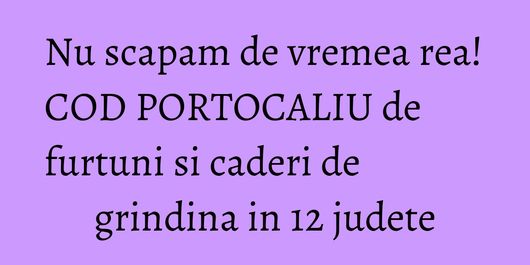 Nu scapam de vremea rea! COD PORTOCALIU de furtuni si caderi de grindina in 12 judete