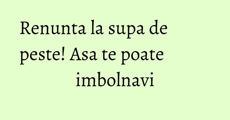 Renunta la supa de peste! Asa te poate imbolnavi Renunta la supa de peste! Asa te poate imbolnavi