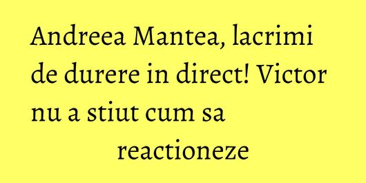 Andreea Mantea, lacrimi de durere in direct! Victor nu a stiut cum sa reactioneze