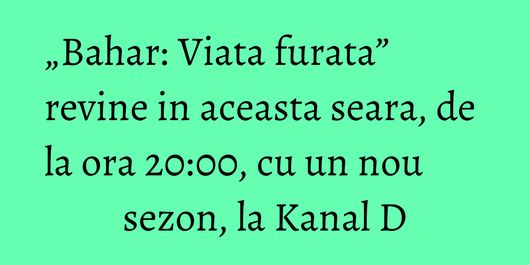 „Bahar: Viata furata” revine in aceasta seara, de la ora 20:00, cu un nou sezon, la Kanal D