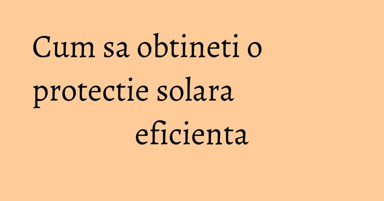 Cum sa obtineti o protectie solara eficienta