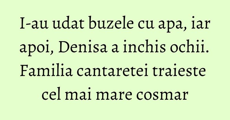 I-au udat buzele cu apa, iar apoi, Denisa a inchis ochii. Familia cantaretei traieste cel mai mare cosmar I-au udat buzele cu apa, iar apoi, Denisa a inchis ochii. Familia cantaretei traieste cel mai mare cosmar