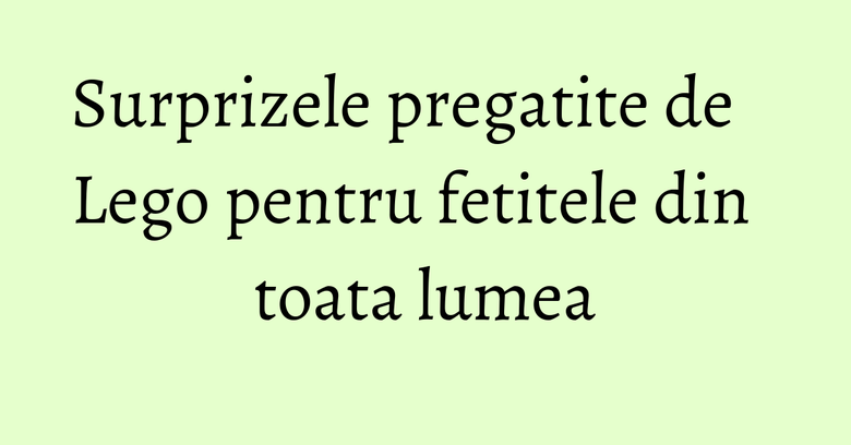 Surprizele pregatite de Lego pentru fetitele din toata lumea